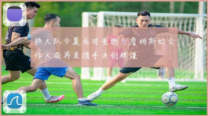 热火队今夏或将重燃与詹姆斯的合作火花再度携手共创辉煌
