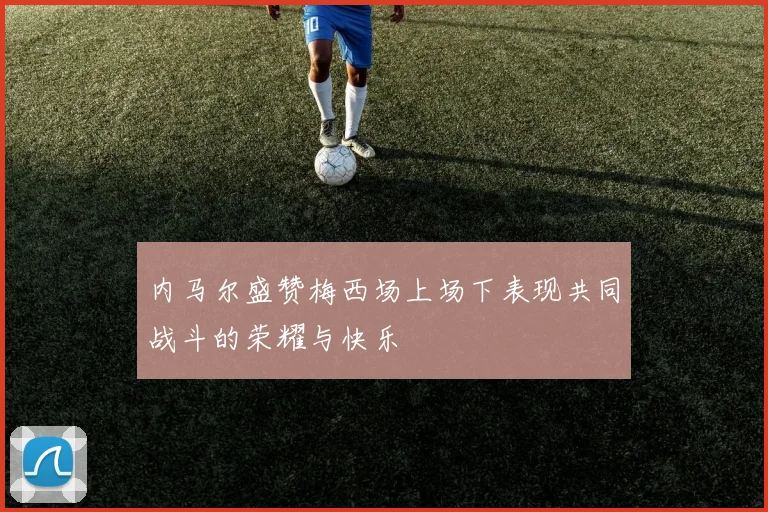内马尔盛赞梅西场上场下表现共同战斗的荣耀与快乐