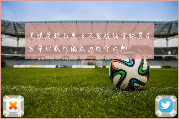 美媒质疑乌度卡只重视防守球员引发争议我也能成为防守大师