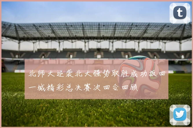 北师大逆袭北大强势取胜成功扳回一城精彩总决赛次回合回顾