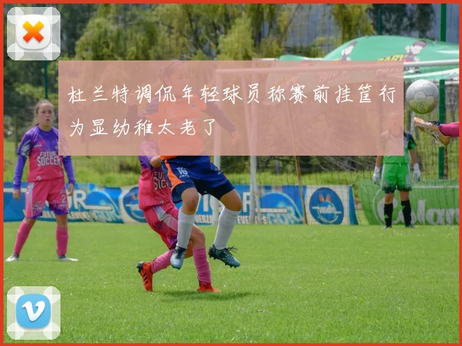 杜兰特调侃年轻球员称赛前挂筐行为显幼稚太老了