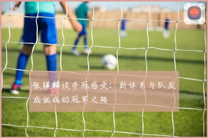 张镇麟谈夺冠感受：新体系与队友成就我的冠军之路