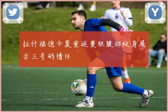 拉什福德今夏重返曼联腹部纹身展示三号码情怀