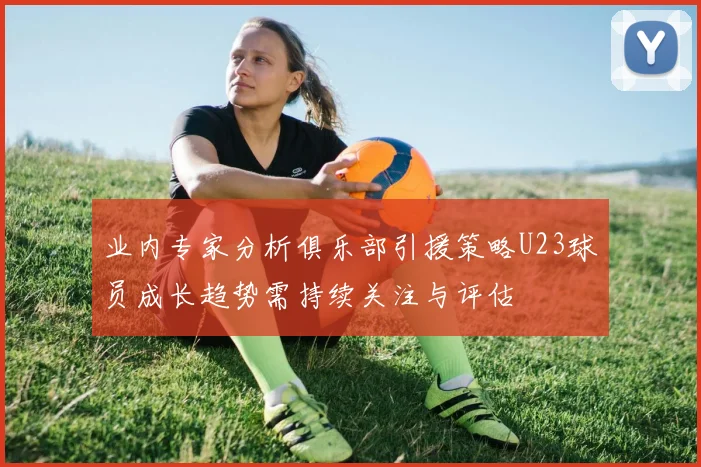 业内专家分析俱乐部引援策略U23球员成长趋势需持续关注与评估