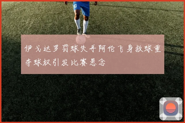 伊戈达罗罚球失手阿伦飞身救球重夺球权引发比赛悬念