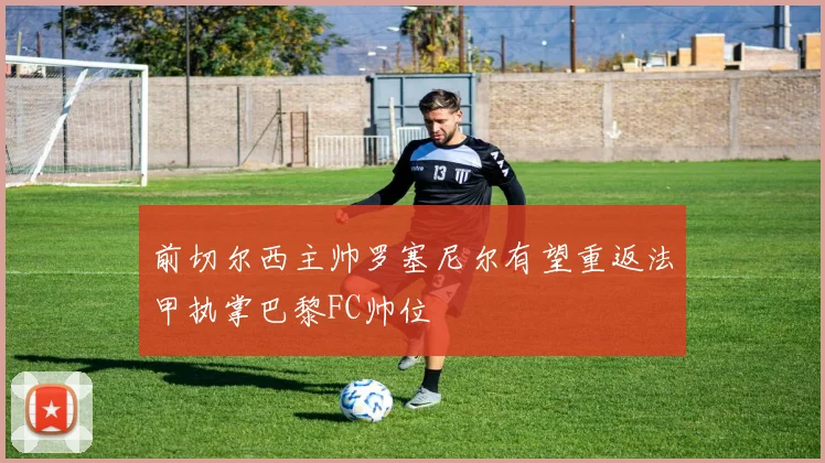 前切尔西主帅罗塞尼尔有望重返法甲执掌巴黎FC帅位