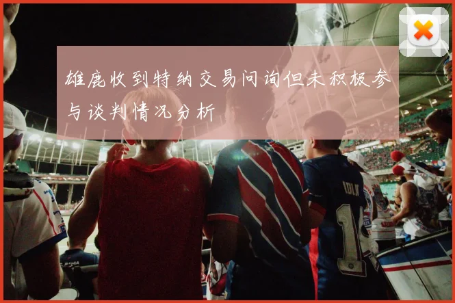 雄鹿收到特纳交易问询但未积极参与谈判情况分析