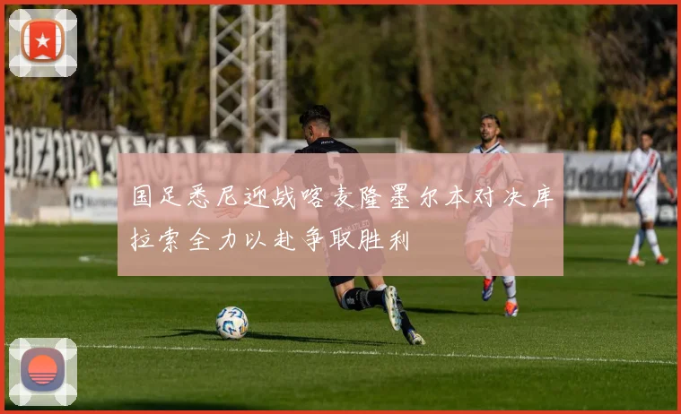 国足悉尼迎战喀麦隆墨尔本对决库拉索全力以赴争取胜利