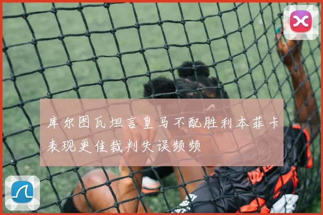 库尔图瓦坦言皇马不配胜利本菲卡表现更佳裁判失误频频