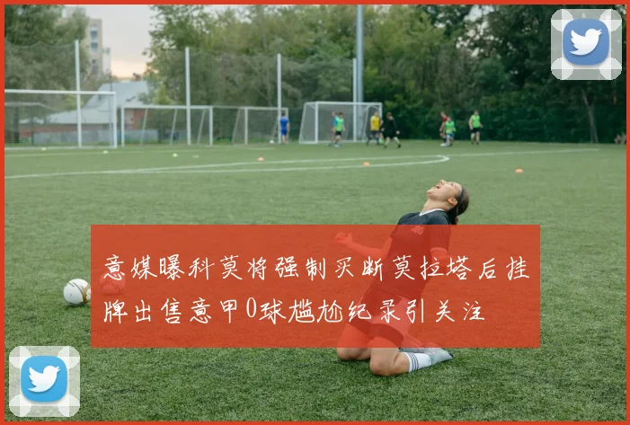 意媒曝科莫将强制买断莫拉塔后挂牌出售意甲0球尴尬纪录引关注
