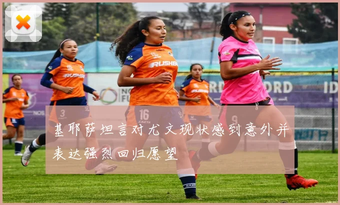 基耶萨坦言对尤文现状感到意外并表达强烈回归愿望