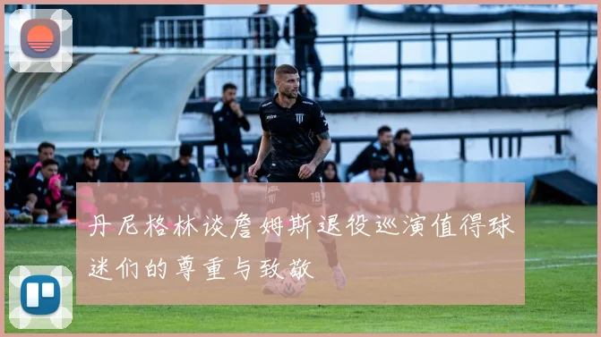 丹尼格林谈詹姆斯退役巡演值得球迷们的尊重与致敬