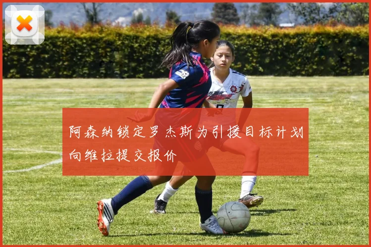 阿森纳锁定罗杰斯为引援目标计划向维拉提交报价