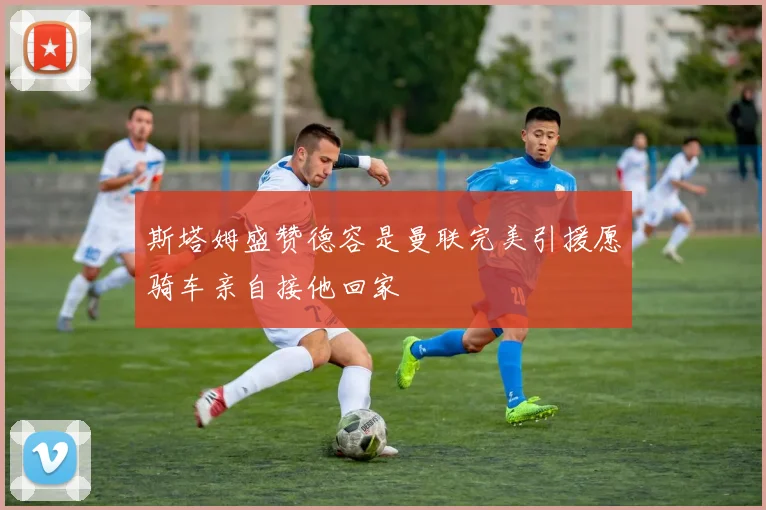 斯塔姆盛赞德容是曼联完美引援愿骑车亲自接他回家