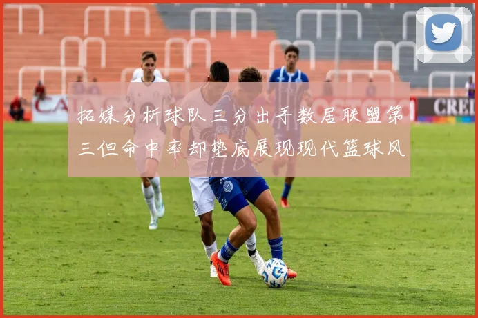 拓媒分析球队三分出手数居联盟第三但命中率却垫底展现现代篮球风格