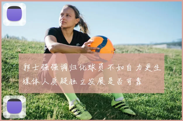 郭士强强调归化球员不如自力更生媒体人质疑独立发展是否可靠