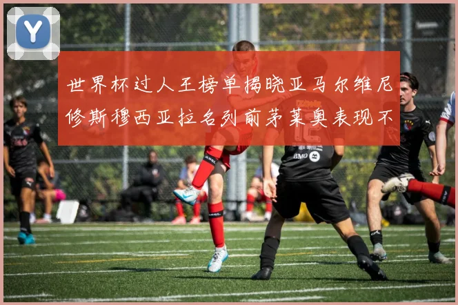 世界杯过人王榜单揭晓亚马尔维尼修斯穆西亚拉名列前茅莱奥表现不俗