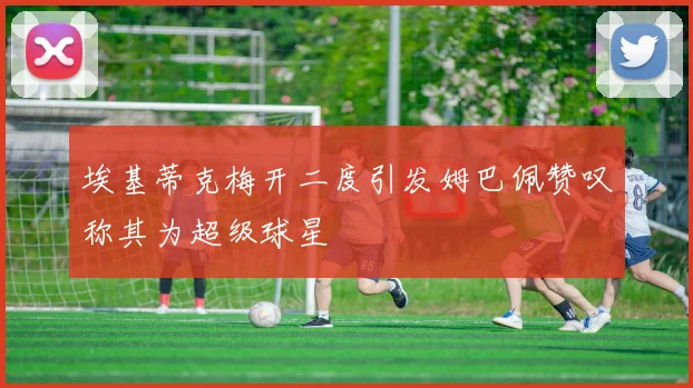埃基蒂克梅开二度引发姆巴佩赞叹称其为超级球星