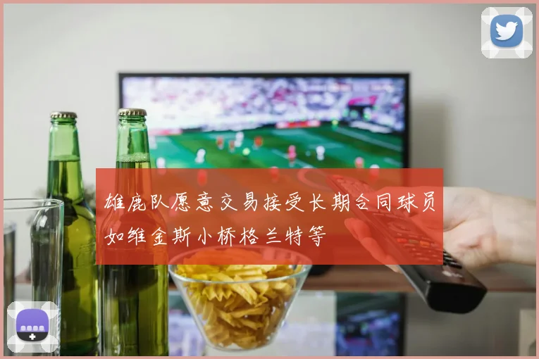 雄鹿队愿意交易接受长期合同球员如维金斯小桥格兰特等