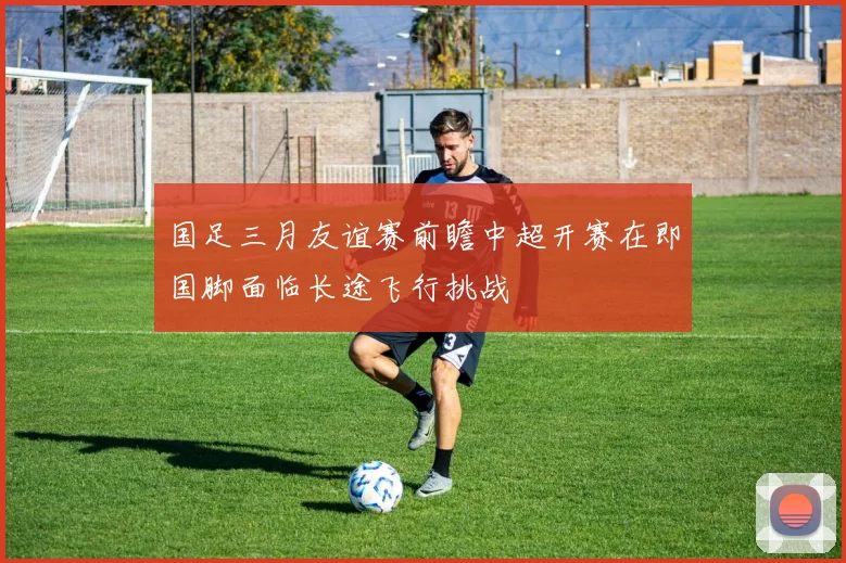 国足三月友谊赛前瞻中超开赛在即国脚面临长途飞行挑战