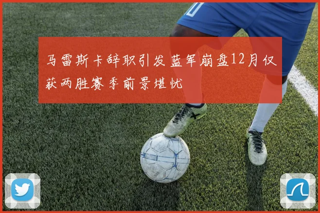 马雷斯卡辞职引发蓝军崩盘12月仅获两胜赛季前景堪忧