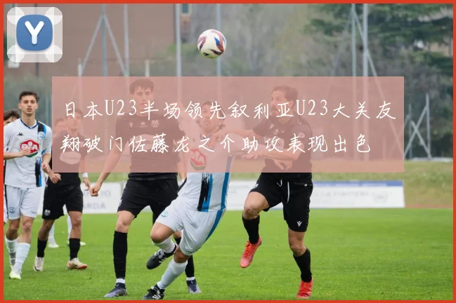 日本U23半场领先叙利亚U23大关友翔破门佐藤龙之介助攻表现出色