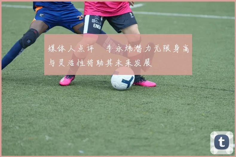 媒体人点评偰李永炜潜力无限身高与灵活性将助其未来发展