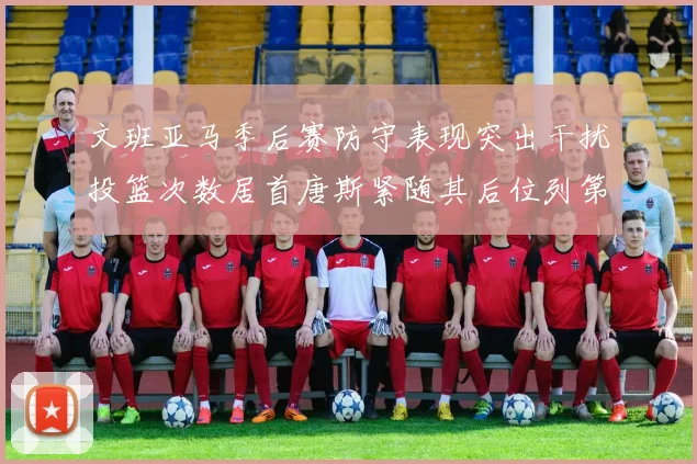 文班亚马季后赛防守表现突出干扰投篮次数居首唐斯紧随其后位列第五